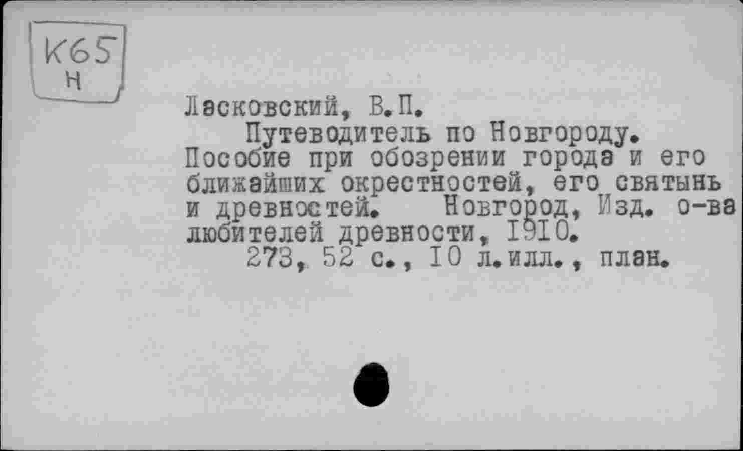 ﻿
ЛЭСКОВСКИЙ, В.П.
Путеводитель по Новгороду.
Пособие при обозрении города и его ближайших окрестностей, его святынь и древностей. Новгород, Изд. о-ва любителей древности, ІУІ0.
273, 52 с., 10 л.илл., план.